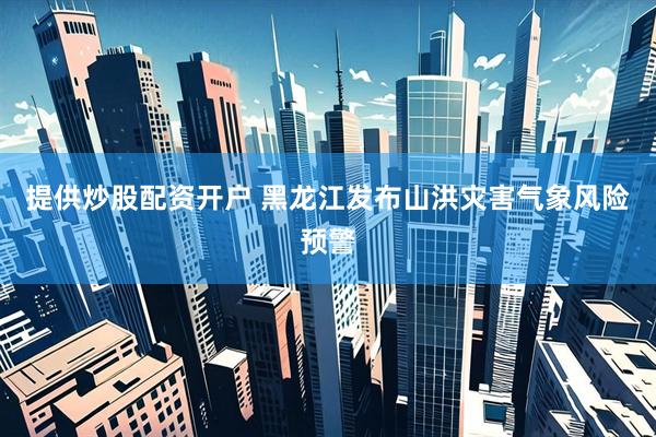 提供炒股配资开户 黑龙江发布山洪灾害气象风险预警