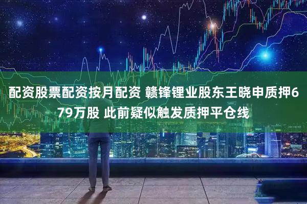 配资股票配资按月配资 赣锋锂业股东王晓申质押679万股 此前疑似触发质押平仓线