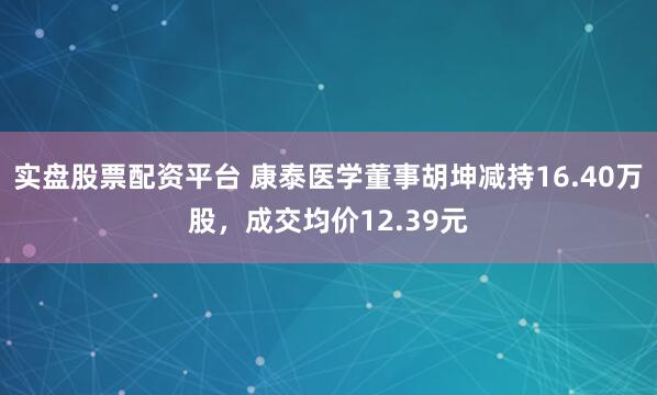 实盘股票配资平台 康泰医学董事胡坤减持16.40万股，成交均价12.39元