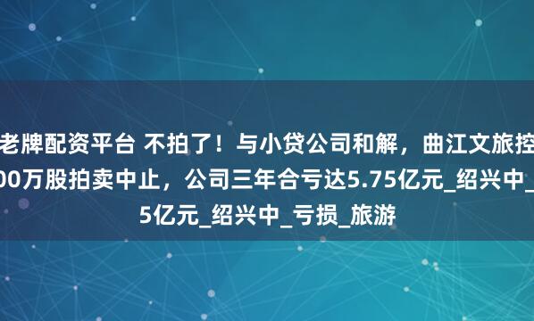 老牌配资平台 不拍了！与小贷公司和解，曲江文旅控股股东1200万股拍卖中止，公司三年合亏达5.75亿元_绍兴中_亏损_旅游