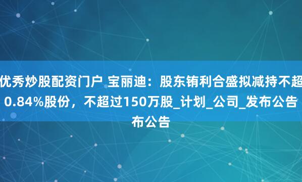优秀炒股配资门户 宝丽迪：股东铕利合盛拟减持不超0.84%股份，不超过150万股_计划_公司_发布公告