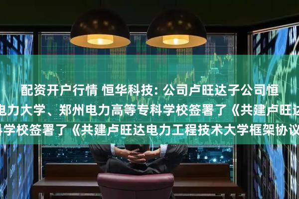 配资开户行情 恒华科技: 公司卢旺达子公司恒华职业技术学院与上海电力大学、郑州电力高等专科学校签署了《共建卢旺达电力工程技术大学框架协议》