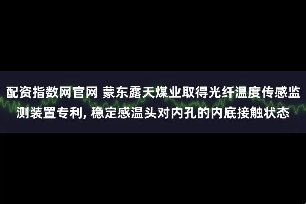配资指数网官网 蒙东露天煤业取得光纤温度传感监测装置专利, 稳定感温头对内孔的内底接触状态