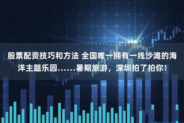 股票配资技巧和方法 全国唯一拥有一线沙滩的海洋主题乐园……暑期旅游，深圳拍了拍你！