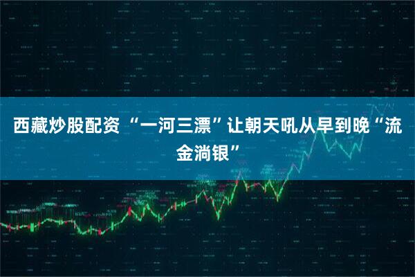 西藏炒股配资 “一河三漂”让朝天吼从早到晚“流金淌银”