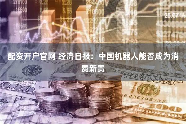 配资开户官网 经济日报：中国机器人能否成为消费新贵
