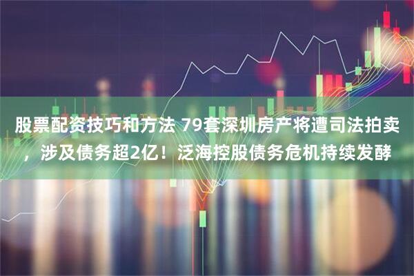 股票配资技巧和方法 79套深圳房产将遭司法拍卖，涉及债务超2亿！泛海控股债务危机持续发酵