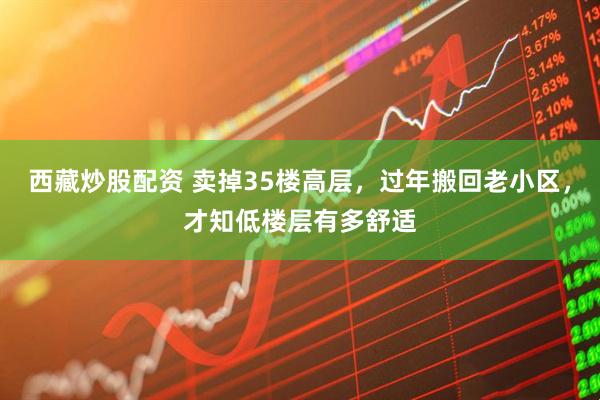 西藏炒股配资 卖掉35楼高层,过年搬回老小区,才知低楼层有多舒适