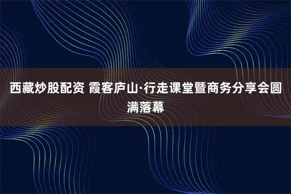 西藏炒股配资 霞客庐山·行走课堂暨商务分享会圆满落幕