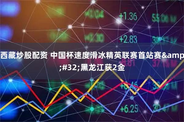 西藏炒股配资 中国杯速度滑冰精英联赛首站赛&#32;黑龙江获2金