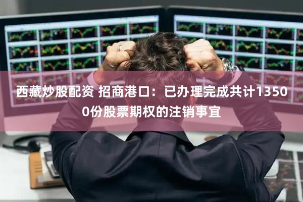 西藏炒股配资 招商港口：已办理完成共计13500份股票期权的注销事宜