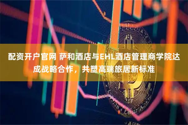 配资开户官网 萨和酒店与EHL酒店管理商学院达成战略合作，共塑高端旅居新标准