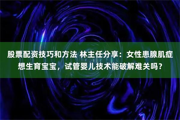 股票配资技巧和方法 林主任分享：女性患腺肌症想生育宝宝，试管婴儿技术能破解难关吗？