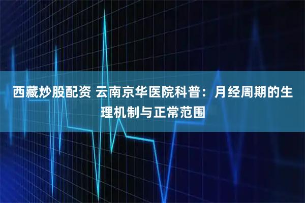 西藏炒股配资 云南京华医院科普：月经周期的生理机制与正常范围