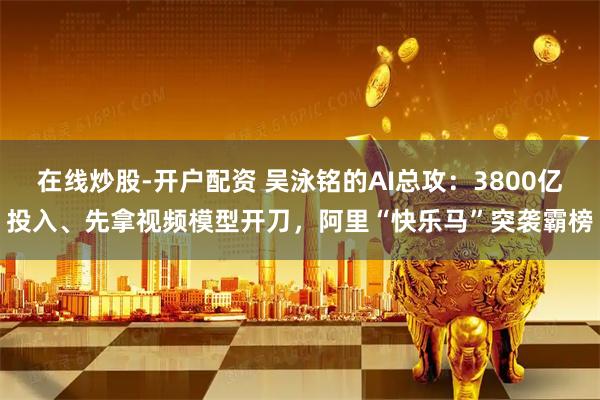 在线炒股-开户配资 吴泳铭的AI总攻：3800亿投入、先拿视频模型开刀，阿里“快乐马”突袭霸榜