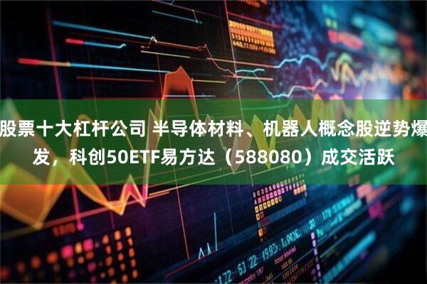 股票十大杠杆公司 半导体材料、机器人概念股逆势爆发，科创50ETF易方达（588080）成交活跃