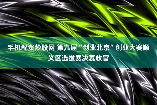 手机配资炒股网 第九届“创业北京”创业大赛顺义区选拔赛决赛收官