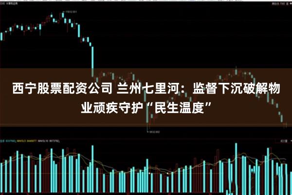 西宁股票配资公司 兰州七里河：监督下沉破解物业顽疾守护“民生温度”